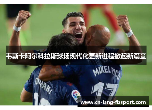 韦斯卡阿尔科拉斯球场现代化更新进程掀起新篇章