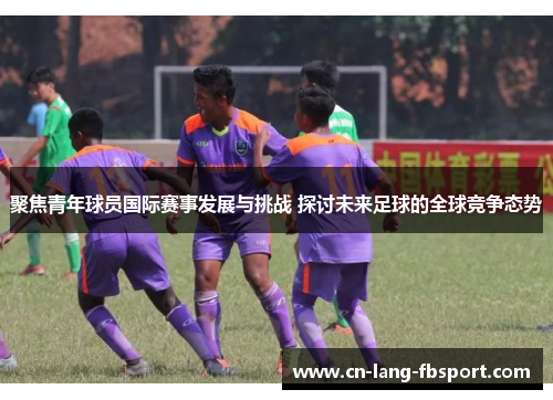 聚焦青年球员国际赛事发展与挑战 探讨未来足球的全球竞争态势