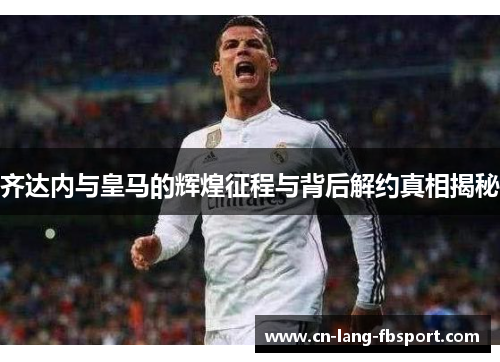 齐达内与皇马的辉煌征程与背后解约真相揭秘
