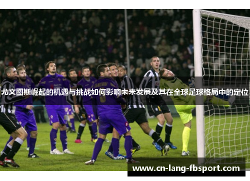 尤文图斯崛起的机遇与挑战如何影响未来发展及其在全球足球格局中的定位 尤文图斯崛起的机遇与挑战如何影响未来发展及其在全球足球格局中的定位