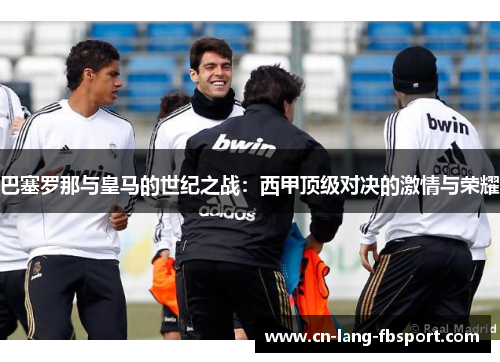 巴塞罗那与皇马的世纪之战:西甲顶级对决的激情与荣耀 巴塞罗那与皇马的世纪之战:西甲顶级对决的激情与荣耀