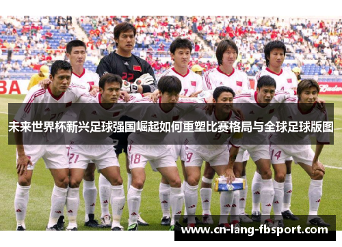 未来世界杯新兴足球强国崛起如何重塑比赛格局与全球足球版图