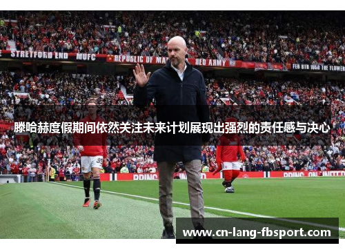 滕哈赫度假期间依然关注未来计划展现出强烈的责任感与决心 滕哈赫度假期间依然关注未来计划展现出强烈的责任感与决心