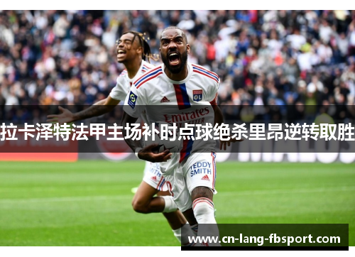 拉卡泽特法甲主场补时点球绝杀里昂逆转取胜 拉卡泽特法甲主场补时点球绝杀里昂逆转取胜