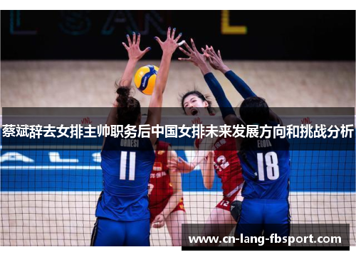 蔡斌辞去女排主帅职务后中国女排未来发展方向和挑战分析