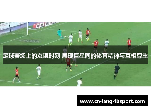 足球赛场上的友谊时刻 展现巨星间的体育精神与互相尊重
